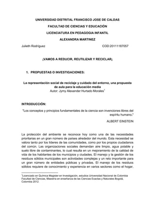 UNIVERSIDAD DISTRITAL FRANCISCO JOSE DE CALDAS
FACULTAD DE CIENCIAS Y EDUCACIÓN
LICENCIATURA EN PEDAGOGIA INFANTIL
ALEXANDRA MARTINEZ
Julieth Rodríguez

COD:20111187057

¡VAMOS A REDUCIR, REUTILIZAR Y RECICLAR¡

1. PROPUESTAS O INVESTIGACIONES:

La representación social de reciclaje y cuidado del entorno, una propuesta
de aula para la educación media
Autor: Jymy Alexander Hurtado Morales1

INTRODUCCIÓN:
"Los conceptos y principios fundamentales de la ciencia son invenciones libres del
espíritu humano."
ALBERT EINSTEIN

La protección del ambiente se reconoce hoy como una de las necesidades
prioritarias en un gran número de países alrededor del mundo. Esta necesidad se
valora tanto por los líderes de las comunidades, como por los propios ciudadanos
del común. Las organizaciones sociales demandan aire limpio, agua potable y
suelo libre de contaminantes, lo cual resulta en un mejoramiento de la calidad de
vida de los habitantes de los municipios y ciudades. El manejo y la gestión de los
residuos sólidos municipales son actividades complejas y un reto importante para
un gran número de entidades públicas y privadas. El manejo de los residuos
sólidos requiere de conocimiento y experiencia en varios sectores como el hogar,
1

Licenciado en Química Magister en Investigación, estudios Universidad Nacional de Colombia
Facultad de Ciencias, Maestría en enseñanza de las Ciencias Exactas y Naturales Bogotá,
Colombia 2012.

 