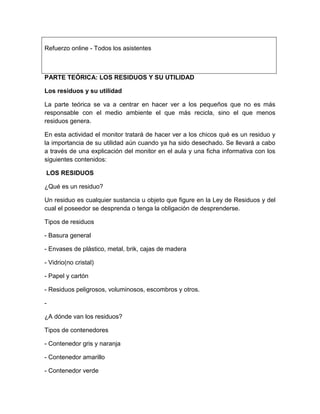 Refuerzo online - Todos los asistentes

PARTE TEÓRICA: LOS RESIDUOS Y SU UTILIDAD
Los residuos y su utilidad
La parte teórica se va a centrar en hacer ver a los pequeños que no es más
responsable con el medio ambiente el que más recicla, sino el que menos
residuos genera.
En esta actividad el monitor tratará de hacer ver a los chicos qué es un residuo y
la importancia de su utilidad aún cuando ya ha sido desechado. Se llevará a cabo
a través de una explicación del monitor en el aula y una ficha informativa con los
siguientes contenidos:
LOS RESIDUOS
¿Qué es un residuo?
Un residuo es cualquier sustancia u objeto que figure en la Ley de Residuos y del
cual el poseedor se desprenda o tenga la obligación de desprenderse.
Tipos de residuos
- Basura general
- Envases de plástico, metal, brik, cajas de madera
- Vidrio(no cristal)
- Papel y cartón
- Residuos peligrosos, voluminosos, escombros y otros.
¿A dónde van los residuos?
Tipos de contenedores
- Contenedor gris y naranja
- Contenedor amarillo
- Contenedor verde

 