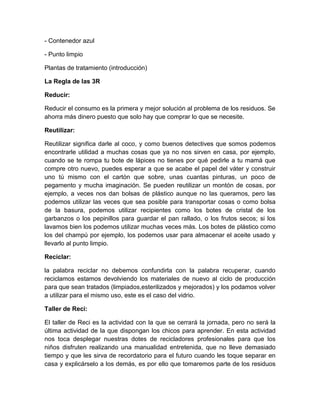 - Contenedor azul
- Punto limpio
Plantas de tratamiento (introducción)
La Regla de las 3R
Reducir:
Reducir el consumo es la primera y mejor solución al problema de los residuos. Se
ahorra más dinero puesto que solo hay que comprar lo que se necesite.
Reutilizar:
Reutilizar significa darle al coco, y como buenos detectives que somos podemos
encontrarle utilidad a muchas cosas que ya no nos sirven en casa, por ejemplo,
cuando se te rompa tu bote de lápices no tienes por qué pedirle a tu mamá que
compre otro nuevo, puedes esperar a que se acabe el papel del váter y construir
uno tú mismo con el cartón que sobre, unas cuantas pinturas, un poco de
pegamento y mucha imaginación. Se pueden reutilizar un montón de cosas, por
ejemplo, a veces nos dan bolsas de plástico aunque no las queramos, pero las
podemos utilizar las veces que sea posible para transportar cosas o como bolsa
de la basura, podemos utilizar recipientes como los botes de cristal de los
garbanzos o los pepinillos para guardar el pan rallado, o los frutos secos; si los
lavamos bien los podemos utilizar muchas veces más. Los botes de plástico como
los del champú por ejemplo, los podemos usar para almacenar el aceite usado y
llevarlo al punto limpio.
Reciclar:
la palabra reciclar no debemos confundirla con la palabra recuperar, cuando
reciclamos estamos devolviendo los materiales de nuevo al ciclo de producción
para que sean tratados (limpiados,esterilizados y mejorados) y los podamos volver
a utilizar para el mismo uso, este es el caso del vidrio.
Taller de Reci:
El taller de Reci es la actividad con la que se cerrará la jornada, pero no será la
última actividad de la que dispongan los chicos para aprender. En esta actividad
nos toca desplegar nuestras dotes de recicladores profesionales para que los
niños disfruten realizando una manualidad entretenida, que no lleve demasiado
tiempo y que les sirva de recordatorio para el futuro cuando les toque separar en
casa y explicárselo a los demás, es por ello que tomaremos parte de los residuos

 