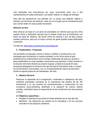 más habituales que encontremos por casa, procurando tener uno o dos
representantes de cada contenedor y así poder realizar un collage de reciclaje.
Para ello les aportaremos una plantilla con un dibujo que deberán rellenar y
colorear con los trozos de residuos, cada uno en el lugar que le corresponda para
que cuando estén en casa puedan recordarlo.
Refuerzo on-line
Este refuerzo se basa en una serie de actividades en internet para que los niños
puedan entrar y realizarlas siempre que lo deseen hasta que se familiaricen con
todos los tipos de residuos. No tienen límite de intentos y son de libre acceso,
creative commons, para que el mayor número de gente posible pueda disfrutarlas
y aprender.
Tomado de :http://www.animalrecord.net/reciclaje.pdf
2. Problemática - Propuesta
He concebido la propuesta ¡vamos a reducir, reutilizar y reciclar¡como una
estrategia para concientizar a nuestra sociedad y a los niños sobre el gran
problema de la contaminación por el manejo inadecuado de basuras, gracias a
esta problemática se crean aquellos mecanismos que permitan a niños contribuir a
la solución del mismo desde sus propios hogares y desde la escuela.En esta
propuesta pedagógica se tomará como eje principal el arte siendo este un campo
de conocimientos, trasversales, con un rol potencialmente vital en la educación
donde se logrará potenciar las habilidades del niño.
3. Objetivo General:
Potenciar el desarrollo de la imaginación, creatividad e inteligencia del niño,
mediante actividades centradas en la importancia del sistema de las 3R,
fomentando a su vez cambios de comportamientos y construcción de una
conciencia socio-ambiental, destinada a la adopción de nuevos valores
sociales, orientados hacia el mejoramiento de las condiciones de vida presente
y futura.
3.1 Objetivos específicos:
Resaltar la importancia que tiene el medio ambiente en la vida del niño.
Identificar las relaciones de cuidado de la naturaleza y de los recursos
naturales en los espacios cotidianos.

 