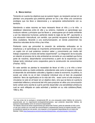 4. Marco teórico:
Teniendo en cuenta los objetivos que se quieren lograr, es necesario pensar en se
plantear una propuesta que pretenda generar en los y las niñas una conciencia
ecológica que los lleve a relacionarse y a apropiarse estrechamente con su
territorio.
Atendiendo a estas razones se hace necesario llevar al niño y a la niña a
establecer relaciones entre él, ella y su entorno, mediante un aprendizaje que
involucre valores y principios que los lleven a preocuparse por el medio ambiente
y por las relaciones humanas; partiendo desde la regla de las 3R2, apuntando a
una educación intercultural, con sentido, que permita recuperar la afectividad, la
ética ciudadana, llevando a una ecohumanización, en donde predominen los
derechos naturales de los niños y las niñas.
Partiendo como eje primordial la creación de ambientes enfocados en la
enseñanza y el aprendizaje es importante primeramente reconocer al otro como
un sujeto con el cual podemos construir saber y conocimiento por medio del
trabajo cooperativo a través del tanteo experimental3. La integración de la escuela
en relación al proceso de la vida ambiental se convierte en una realidad que forma
parte de nosotros, desarrollando conocimientos a partir de la experiencia y del
trabajo tanto individual como cooperativo para la construcción de conocimientos
(Freinet, 1973).
En este sentido se plantea la necesidad de llevar al niño y a la niña a tener
conciencia sobre su medio ambiente, entendiendo este como el espacio vital para
el desarrollo de actividades culturales y ligadas a estas la economía, la política, lo
social; por ende no es el bien inmaterial individual sino el bien de propiedad
colectiva lleno de significados en la vida del niño. esasí como el arte empieza a
vincularse no solo en el hacer sin un objetivo claro, sino que se tiene en cuenta la
creatividad reflexiva y emocional del niño para propiciar en ellos una comunicación
tanto verbal como escrita la cual le permite desarrollar una sensibilidad artística la
cual se verá reflejada en cada actividad y también en su vida cotidiana.(Read,
1982 p, 80).

2

las tres erres de la ecología o simplemente 3R, es una propuesta sobre hábitos de consumo,
popularizada por la organización ecologistaGreenpeace, que pretende desarrollar hábitos de
consumo responsables como el consumo responsable
3
El método natural de tanteo experimental que desarrolla Freinet, parte de entender al niño como
un ser que cuenta con una serie de conocimientos y experiencias previos al ingreso escolar y que
su tendencia natural es a la acción, a la creación y a la expresión espontánea en un marco de
libertad. Visite http://www.gerza.com/articulos/aprendizaje/todos_articulos/metodo_freinet.html

 
