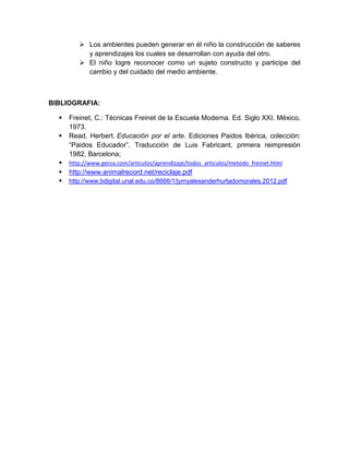  Los ambientes pueden generar en él niño la construcción de saberes
y aprendizajes los cuales se desarrollan con ayuda del otro.
 El niño logre reconocer como un sujeto constructo y participe del
cambio y del cuidado del medio ambiente.

BIBLIOGRAFIA:







Freinet, C.: Técnicas Freinet de la Escuela Moderna. Ed. Siglo XXI. México,
1973.
Read, Herbert. Educación por el arte. Ediciones Paidos Ibérica, colección:
“Paidos Educador”. Traducción de Luis Fabricant, primera reimpresión
1982, Barcelona;
http://www.gerza.com/articulos/aprendizaje/todos_articulos/metodo_freinet.html

http://www.animalrecord.net/reciclaje.pdf
http://www.bdigital.unal.edu.co/8666/1/jymyalexanderhurtadomorales.2012.pdf

 
