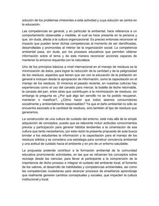 solución de los problemas inherentes a esta actividad y cuya solución se centra en
la educación.
Las competencias en general, y en particular la ambiental, hace referencia a un
comportamiento observable y medible, el cual se hace presente en la persona y
que, sin duda, afecta a la cultura organizacional. Es preciso entonces reconocer el
impacto que pueden tener dichas competencias al momento de ser identificadas,
desarrolladas y promovidas al interior de la organización social. La competencia
ambiental pasa, sin duda, por los procesos educativos que permiten obtener
información sobre el tema y de esta manera reconocer acciones capaces de
mantener la armonía requerida con la naturaleza.
Uno de los principios básicos a nivel internacional en el manejo de residuos es la
minimización de éstos, para lograr la reducción de la cantidad y de la peligrosidad
de los residuos; aspectos que tienen que ver con la educación de la población en
general e incluyen desde la apropiación de información, como la capacitación en el
manejo de los residuos. Si miramos el pasado reciente, en nuestras culturas hay
experiencias como el uso del canasto para mercar, la botella de leche retornable,
la canasta del pan, entre otras que contribuyen a la minimización de residuos; sin
embargo la pregunta es ¿Por qué algo tan sencillo no se ha podido recuperar,
mantener o masificar?, ¿Cómo hacer que todos seamos consumidores
socialmente y ambientalmente responsables? Ya que el daño ambiental no sólo se
encuentra asociado a la cantidad de residuos, sino también al tipo de residuos que
generamos.
La construcción de una cultura de cuidado del entorno, está más allá de la simple
adquisición de conceptos; puesto que es relevante incluir actitudes conocimientos
previos y participación para generar hábitos tendientes a la cimentación de esa
cultura que tanto necesitamos; por esta razón la presente propuesta de aula busca
brindar a los estudiantes la información y la capacitación para el manejo de los
residuos sólidos y se considera una estrategia para construir conciencia ambiental
y una actitud de cuidado hacia el ambiente y en pro de un entorno saludable.
La propuesta pretende contribuir a la formación ambiental de la comunidad
educativa promoviendo actividades, en las que se refuercen los conceptos sobre
reciclaje desde las ciencias; para llevar al participante a la comprensión de la
importancia de dicho proceso e integrar el cuidado del ambiente local, el fomento
de los valores, el desarrollo de habilidades y competencias ambientales, así como
las competencias ciudadanas para alcanzar procesos de enseñanza aprendizaje
que realmente generen cambios conceptuales y sociales, que impacten la cultura
institucional y local.

 