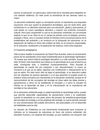 ciencia, la educación, la cultura pero; sobre todo de la voluntad para integrarlos en
una relación sistémica. En este punto la enseñanza de las ciencias cobra su
mayor
La educación ambiental, según su concepción actual, no representa una respuesta
coyuntural, sino que supera la perspectiva tecnológica, que sin duda tiene, para
constituirse en un elemento esencial para una educación, global y permanente, la
cual aporta un nuevo paradigma educativo y supone una profunda innovación
cultural. Pero para comprender lo qué es la educación ambiental, es conveniente
explicar lo que no es. Ésta no es un campo de estudio como la biología, química,
ecología o física, sino un proceso donde el individuo toma conciencia acerca de la
problemática del ambiente y se involucra en la búsqueda de soluciones; en la
adquisición de hábitos en favor del cuidado de éste; en el consumo responsable;
en la reducción, reutilización y la separación de residuos, entre otros aspectos.
2.5 Aspectos pedagógicos
Vale la pena resaltar la proposición de David Paul Ausubel, sobre el conocimiento
previo de los estudiantes como base fundamental para el aprendizaje significativo:
“Si tuviese que reducir toda la psicología educativa a un solo principio, enunciaría
este: El factor más importante que influye en el aprendizaje es lo que el alumno ya
sabe. Averígüese esto, y enséñese consecuentemente.” Para Ausubel el
aprendizaje se puede dar por recepción o por descubrimiento; lo nuevo se
incorpora a lo que ya se sabía, logrando una modificación o reforzamiento de lo
que se sabía. Por esta razón sólo se logra el aprendizaje, si se descubre cuáles
son los intereses de quienes aprenden y si lo que aprenden lo pueden poner en
práctica. Estos principios son importantes en la educación ambiental; porque en el
reconocimiento de los conceptos del reciclaje es clave saber las ideas previas y
aproximarnos a cómo se ha establecido el concepto y a cómo la escuela ha
influido en el desarrollo de éste y en la interiorización de la importancia del
reciclaje en los educandos.
En la educación ambiental juega un papel importante el aprendizaje activo; puesto
que permite desarrollar capacidades de pensamiento crítico y la creatividad;
cuando el estudiante es una parte activa del proceso de enseñanza-aprendizaje
del concepto de reciclaje y en las prácticas del reciclaje, lo cual le permite avanzar
en una concienciación del cuidado del entorno, del autocuidado y en el desarrollo
de habilidades para la vida.
La solución de Problemas es una herramienta fundamental para involucrar al
individuo en la búsqueda de soluciones en favor del entorno ambiental, del
bienestar humano y en especial del reciclaje; ya que mediante una situación real

 