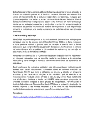 Estos factores limitaron considerablemente las importaciones llevando al sector a
buscar sus materias primas en el territorio nacional. Durante esta década fue
visible el mejoramiento de la actividad recolectora en Colombia, realizada por
grupos pequeños, que tenían el apoyo permanente de la gran industria. Con el
transcurso del tiempo en el país cada sector se ha motivado en incluir el reciclaje
dentro de su actividad económica y productiva y se ha ido implementando la
recolección de grandes volúmenes de material de desperdicio, lo cual ha permitido
convertir el reciclaje en una fuente permanente de materias primas para diversas
industrias.
2.9 Reciclador y Reciclaje:
El reciclaje no puede ser posible si no se cuenta con personas que trabajen para
conseguir este fin. De acuerdo con el Decreto 2695 de 2000 se le llama reciclador
a toda persona natural o jurídica que se dedique a realizar una o varias
actividades que comprendan la recuperación de residuos. En Colombia el primero
de marzo de cada año se celebra el día nacional del reciclador y del reciclaje, en
esta misma fecha el Ministerio del Medio
Ambiente hace entrega de la "Distinción Nacional Condecoración del Reciclador”
en diversas categorías, que se acredita mediante un diploma y la respectiva
resolución y se le entrega al individuo con mínimo cinco años de experiencia en
esta labor.
Dentro del marco del reciclaje y reciclador, este último cuenta con instituciones del
Estado que deben favorecerlos. Entidades como el Servicio Nacional de
Aprendizaje (SENA) que tiene la obligación de diseñar y adoptar un programa
educativo y de capacitación dirigido a las personas que se dedican a la
recuperación de residuos sólidos en todo el país. La Ley 511 de 1999 reglamenta
que el Gobierno Nacional a través del INURBE debe promover programas de
vivienda especiales dirigidos a estos grupos de recuperación. Por otra parte el
Instituto Colombiano de Bienestar Familiar (ICBF) tiene la obligación de atender de
manera especial a las madres lactantes y a los hijos de las recuperadoras
mediante la adopción de un programa específico en salud y nutrición.
Tomado de:
http://www.bdigital.unal.edu.co/8666/1/jymyalexanderhurtadomorales.2012.pdf

 