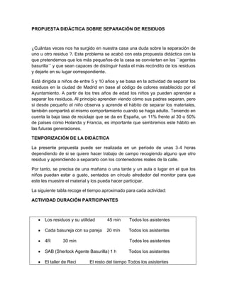 PROPUESTA DIDÁCTICA SOBRE SEPARACIÓN DE RESIDUOS

¿Cuántas veces nos ha surgido en nuestra casa una duda sobre la separación de
uno u otro residuo ?. Este problema se acabó con esta propuesta didáctica con la
que pretendemos que los más pequeños de la casa se conviertan en los ``agentes
basurilla´´ y que sean capaces de distinguir hasta el más recóndito de los residuos
y dejarlo en su lugar correspondiente.
Está dirigida a niños de entre 5 y 10 años y se basa en la actividad de separar los
residuos en la ciudad de Madrid en base al código de colores establecido por el
Ayuntamiento. A partir de los tres años de edad los niños ya pueden aprender a
separar los residuos. Al principio aprenden viendo cómo sus padres separan, pero
si desde pequeño el niño observa y aprende el hábito de separar los materiales,
también compartirá el mismo comportamiento cuando se haga adulto. Teniendo en
cuenta la baja tasa de reciclaje que se da en España, un 11% frente al 30 o 50%
de países como Holanda y Francia, es importante que sembremos este hábito en
las futuras generaciones.
TEMPORIZACIÓN DE LA DIDÁCTICA
La presente propuesta puede ser realizada en un período de unas 3-4 horas
dependiendo de si se quiere hacer trabajo de campo recogiendo alguno que otro
residuo y aprendiendo a separarlo con los contenedores reales de la calle.
Por tanto, se precisa de una mañana o una tarde y un aula o lugar en el que los
niños puedan estar a gusto, sentados en círculo alrededor del monitor para que
este les muestre el material y los pueda hacer participar.
La siguiente tabla recoge el tiempo aproximado para cada actividad:
ACTIVIDAD DURACIÓN PARTICIPANTES

Los residuos y su utilidad

45 min

Todos los asistentes

Cada basureja con su pareja

20 min

Todos los asistentes

4R

30 min

Todos los asistentes

SAB (Sherlock Agente Basurilla) 1 h
El taller de Reci

Todos los asistentes

El resto del tiempo Todos los asistentes

 