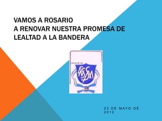 VAMOS A ROSARIO
A RENOVAR NUESTRA PROMESA DE
LEALTAD A LA BANDERA




                      2 3 D E M AY O D E
                      2012
 