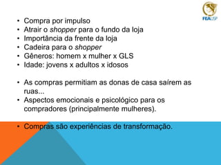 •
•
•
•
•
•

Compra por impulso
Atrair o shopper para o fundo da loja
Importância da frente da loja
Cadeira para o shopper
Gêneros: homem x mulher x GLS
Idade: jovens x adultos x idosos

• As compras permitiam as donas de casa saírem as
ruas...
• Aspectos emocionais e psicológico para os
compradores (principalmente mulheres).
• Compras são experiências de transformação.

 