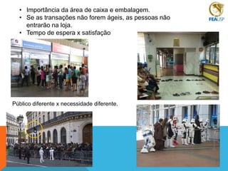 • Importância da área de caixa e embalagem.
• Se as transações não forem ágeis, as pessoas não
entrarão na loja.
• Tempo de espera x satisfação

Público diferente x necessidade diferente.

 
