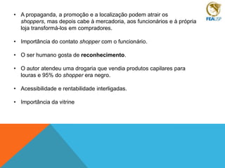 • A propaganda, a promoção e a localização podem atrair os
shoppers, mas depois cabe à mercadoria, aos funcionários e à própria
loja transformá-los em compradores.
• Importância do contato shopper com o funcionário.
• O ser humano gosta de reconhecimento.
• O autor atendeu uma drogaria que vendia produtos capilares para
louras e 95% do shopper era negro.
• Acessibilidade e rentabilidade interligadas.
• Importância da vitrine

 