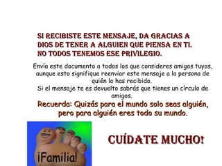 Si recibiste este mensaje, da gracias a Dios de tener a alguien que piensa en ti. No todos tenemos ese privilegio. Envía este documento a todos los que consideres amigos tuyos, aunque esto signifique reenviar este mensaje a la persona de quién lo has recibido. Si el mensaje te es devuelto sabrás que tienes un círculo de amigos. Recuerda: Quizás para el mundo solo seas alguién, pero para alguién eres todo su mundo. Cuídate Mucho!