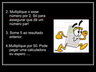 2. Multiplique o esse
   número por 2. Só para
   assegurar que dê um
   número par!

3. Some 5 ao resultado
   anterior.

4.Multiplique por 50. Pode
  pegar uma calculadora
  eu espero ....
 