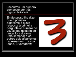 Encontrou um número
composto por três
dígitos. Não foi?
Então posso-lhe dizer
que o primeiro
algarismo é a sua
resposta à primeira
pergunta (o número de
vezes que gostaria de
jantar fora durante
uma semana) e os
outros dois algarismos
representam ... a sua
idade. É verdade!!!
 