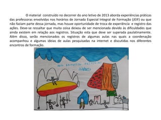 O material construído no decorrer do ano letivo de 2013 aborda experiências práticas das professoras envolvidas nos horários de Jornada Especial Integral de Formação (JEIF) ou que não faziam parte dessa jornada, mas houve oportunidade de troca de experiência e registro das ações. Deve-se ressaltar que muita coisa deixou de ser mencionada devido às dificuldades que ainda existem em relação aos registros. Situação esta que deve ser superada paulatinamente. Além disso, serão mencionados os registros de algumas aulas nas quais a coordenação acompanhou e algumas ideias de aulas pesquisadas na internet e discutidas nos diferentes encontros de formação. 
 