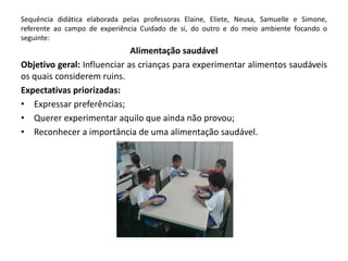 Sequência didática elaborada pelas professoras Elaine, Eliete, Neusa, Samuelle e Simone, referente ao campo de experiência Cuidado de si, do outro e do meio ambiente focando o seguinte: 
Alimentação saudável 
Objetivo geral: Influenciar as crianças para experimentar alimentos saudáveis os quais considerem ruins. 
Expectativas priorizadas: 
•Expressar preferências; 
•Querer experimentar aquilo que ainda não provou; 
•Reconhecer a importância de uma alimentação saudável. 
 