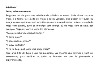 Atividade 1: 
Cores, sabores e aromas. 
Programe um dia para uma atividade de culinária na escola. Cada aluno traz uma fruta, e a turma faz salada de frutas e sucos variados, que podem ser puros ou adoçados com açúcar ou mel. Incentive os alunos a experimentar misturas - salada de maça com banana, suco de morango com laranja, ou de maça com abacate, por exemplo. Pergunte sobre o sabor dos alimentos: 
"Como é o sabor da salada de frutas?" 
"E desse suco?" 
"É adocicado ou azedo?" 
"É suave ou forte?" 
"E na mistura, qual sabor você sente mais?" 
Faça uma lista de tudo o que foi preparado. As crianças vão dizendo e você vai escrevendo, para verificar se todos se lembram do que foi preparado e experimentado. 
 