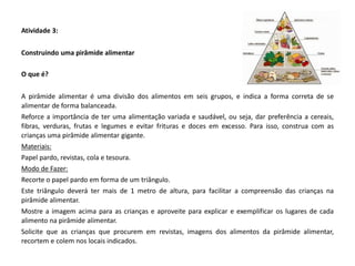 Atividade 3: 
Construindo uma pirâmide alimentar 
O que é? 
A pirâmide alimentar é uma divisão dos alimentos em seis grupos, e indica a forma correta de se alimentar de forma balanceada. 
Reforce a importância de ter uma alimentação variada e saudável, ou seja, dar preferência a cereais, fibras, verduras, frutas e legumes e evitar frituras e doces em excesso. Para isso, construa com as crianças uma pirâmide alimentar gigante. 
Materiais: 
Papel pardo, revistas, cola e tesoura. 
Modo de Fazer: 
Recorte o papel pardo em forma de um triângulo. 
Este triângulo deverá ter mais de 1 metro de altura, para facilitar a compreensão das crianças na pirâmide alimentar. 
Mostre a imagem acima para as crianças e aproveite para explicar e exemplificar os lugares de cada alimento na pirâmide alimentar. 
Solicite que as crianças que procurem em revistas, imagens dos alimentos da pirâmide alimentar, recortem e colem nos locais indicados. 
 