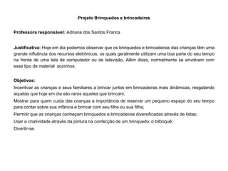 Projeto Brinquedos e brincadeiras 
Professora responsável: Adriana dos Santos Franca 
Justificativa: Hoje em dia podemos observar que os brinquedos e brincadeiras das crianças têm uma grande influência dos recursos eletrônicos, os quais geralmente utilizam uma boa parte do seu tempo na frente de uma tela de computador ou de televisão. Além disso, normalmente se envolvem com esse tipo de material sozinhos. 
Objetivos: 
Incentivar as crianças e seus familiares a brincar juntos em brincadeiras mais dinâmicas, resgatando aquelas que hoje em dia são raros aqueles que brincam; 
Mostrar para quem cuida das crianças a importância de reservar um pequeno espaço do seu tempo para contar sobre sua infância e brincar com seu filho ou sua filha; 
Permitir que as crianças conheçam brinquedos e brincadeiras diversificadas através de listas; 
Usar a criatividade através da pintura na confecção de um brinquedo, o bilboquê; 
Divertir-se. 
 