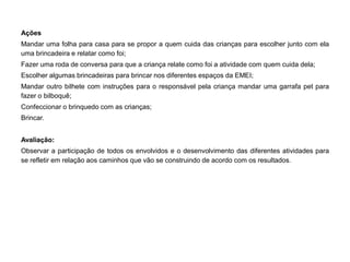 Ações 
Mandar uma folha para casa para se propor a quem cuida das crianças para escolher junto com ela uma brincadeira e relatar como foi; 
Fazer uma roda de conversa para que a criança relate como foi a atividade com quem cuida dela; 
Escolher algumas brincadeiras para brincar nos diferentes espaços da EMEI; 
Mandar outro bilhete com instruções para o responsável pela criança mandar uma garrafa pet para fazer o bilboquê; 
Confeccionar o brinquedo com as crianças; 
Brincar. 
Avaliação: 
Observar a participação de todos os envolvidos e o desenvolvimento das diferentes atividades para se refletir em relação aos caminhos que vão se construindo de acordo com os resultados. 
 