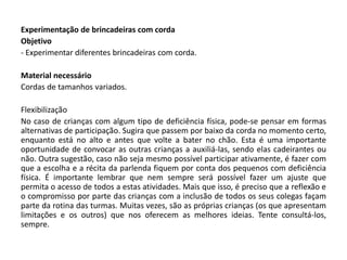 Experimentação de brincadeiras com corda 
Objetivo 
- Experimentar diferentes brincadeiras com corda. 
Material necessário 
Cordas de tamanhos variados. 
Flexibilização 
No caso de crianças com algum tipo de deficiência física, pode-se pensar em formas alternativas de participação. Sugira que passem por baixo da corda no momento certo, enquanto está no alto e antes que volte a bater no chão. Esta é uma importante oportunidade de convocar as outras crianças a auxiliá-las, sendo elas cadeirantes ou não. Outra sugestão, caso não seja mesmo possível participar ativamente, é fazer com que a escolha e a récita da parlenda fiquem por conta dos pequenos com deficiência física. É importante lembrar que nem sempre será possível fazer um ajuste que permita o acesso de todos a estas atividades. Mais que isso, é preciso que a reflexão e o compromisso por parte das crianças com a inclusão de todos os seus colegas façam parte da rotina das turmas. Muitas vezes, são as próprias crianças (os que apresentam limitações e os outros) que nos oferecem as melhores ideias. Tente consultá-los, sempre. 
 