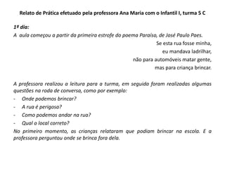 Relato de Prática efetuado pela professora Ana Maria com o Infantil I, turma 5 C 
1º dia: 
A aula começou a partir da primeira estrofe do poema Paraíso, de José Paulo Paes. 
Se esta rua fosse minha, 
eu mandava ladrilhar, 
não para automóveis matar gente, 
mas para criança brincar. 
A professora realizou a leitura para a turma, em seguida foram realizadas algumas questões na roda de conversa, como por exemplo: 
-Onde podemos brincar? 
-A rua é perigosa? 
-Como podemos andar na rua? 
-Qual o local correto? 
No primeiro momento, as crianças relataram que podiam brincar na escola. E a professora perguntou onde se brinca fora dela.  