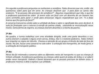 Em seguida a professora perguntou se conheciam o semáforo. Todos disseram que sim, então ela questionou sobre para que ele serve. As crianças disseram que é para fazer os carros não andarem. “E as pessoas não precisam do semáforo?”. Algumas responderam que não, o que fez a professora questioná-los sobre já terem visto um farol com um desenho de um homem nas cores vermelho para parar e verde para atravessar. Alguns responderam que sim. “E a faixa branca que fica perto do farol?” 
A conversa transcorreu ainda sobre a utilidade da faixa e sobre o significado das cores do farol. A aula foi finalizada com o retorno à estrofe do poema citado, colocando-se musicalização nesse trecho. Como forma de registro, as crianças fizeram desenhos e o trecho do poema. 
2º dia: 
Na quadra, a turma trabalhou com uma atividade dirigida, onde uma parte desenhou a rua, outros fizeram a calçada e alguns eram carros, ônibus, táxi e o restante pedestres. Todos tinham que respeitar as regras de trânsito. Chamou a atenção de um grupo o trânsito do lado de fora da escola. Por fim, houve uma conversa na sala sobre a utilização dos transportes, de modo geral, e a utilização do transporte público. 
3º dia: 
Nesse dia foi retomada a conversa sobre os diferentes meios de transporte e o que as crianças já tinham utilizado. A professora questionou as crianças sobre quem já andou de ônibus e se sabem andar nesse transporte. Gabriel e Daniel disseram que as pessoas precisam de bilhete único. A professora mostrou o dela e explicou sua utilidade. 
 