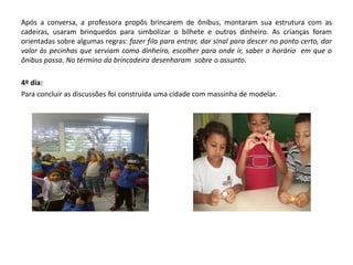 Após a conversa, a professora propôs brincarem de ônibus, montaram sua estrutura com as cadeiras, usaram brinquedos para simbolizar o bilhete e outros dinheiro. As crianças foram orientadas sobre algumas regras: fazer fila para entrar, dar sinal para descer no ponto certo, dar valor às pecinhas que serviam como dinheiro, escolher para onde ir, saber o horário em que o ônibus passa. No término da brincadeira desenharam sobre o assunto. 
4º dia: 
Para concluir as discussões foi construída uma cidade com massinha de modelar. 
 