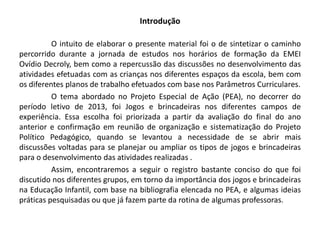 Introdução 
O intuito de elaborar o presente material foi o de sintetizar o caminho percorrido durante a jornada de estudos nos horários de formação da EMEI Ovídio Decroly, bem como a repercussão das discussões no desenvolvimento das atividades efetuadas com as crianças nos diferentes espaços da escola, bem com os diferentes planos de trabalho efetuados com base nos Parâmetros Curriculares. 
O tema abordado no Projeto Especial de Ação (PEA), no decorrer do período letivo de 2013, foi Jogos e brincadeiras nos diferentes campos de experiência. Essa escolha foi priorizada a partir da avaliação do final do ano anterior e confirmação em reunião de organização e sistematização do Projeto Político Pedagógico, quando se levantou a necessidade de se abrir mais discussões voltadas para se planejar ou ampliar os tipos de jogos e brincadeiras para o desenvolvimento das atividades realizadas . 
Assim, encontraremos a seguir o registro bastante conciso do que foi discutido nos diferentes grupos, em torno da importância dos jogos e brincadeiras na Educação Infantil, com base na bibliografia elencada no PEA, e algumas ideias práticas pesquisadas ou que já fazem parte da rotina de algumas professoras.  