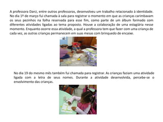 A professora Darci, entre outras professoras, desenvolveu um trabalho relacionado à identidade. No dia 1º de março fui chamada à sala para registrar o momento em que as crianças carimbavam os seus pezinhos na folha reservada para esse fim, como parte de um álbum formado com diferentes atividades ligadas ao tema proposto. Houve a colaboração de uma estagiária nesse momento. Enquanto ocorre essa atividade, a qual a professora tem que fazer com uma criança de cada vez, as outras crianças permanecem em suas mesas com brinquedo de encaixe. 
No dia 19 do mesmo mês também fui chamada para registrar. As crianças faziam uma atividade ligada com a letra de seus nomes. Durante a atividade desenvolvida, percebe-se o envolvimento das crianças.  