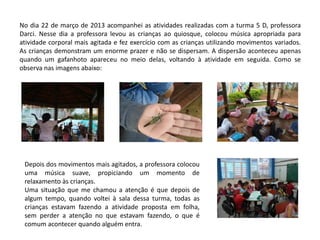 No dia 22 de março de 2013 acompanhei as atividades realizadas com a turma 5 D, professora Darci. Nesse dia a professora levou as crianças ao quiosque, colocou música apropriada para atividade corporal mais agitada e fez exercício com as crianças utilizando movimentos variados. As crianças demonstram um enorme prazer e não se dispersam. A dispersão aconteceu apenas quando um gafanhoto apareceu no meio delas, voltando à atividade em seguida. Como se observa nas imagens abaixo: 
Depois dos movimentos mais agitados, a professora colocou uma música suave, propiciando um momento de relaxamento às crianças. 
Uma situação que me chamou a atenção é que depois de algum tempo, quando voltei à sala dessa turma, todas as crianças estavam fazendo a atividade proposta em folha, sem perder a atenção no que estavam fazendo, o que é comum acontecer quando alguém entra. 
 