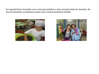 Em seguida foram chamadas uma a uma para polvilhar o doce com granulado de chocolate. Na fase de embrulhar, a professora contou com o auxílio da diretora Vanilda. 
 