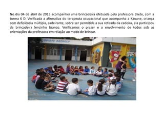 No dia 04 de abril de 2013 acompanhei uma brincadeira efetuada pela professora Eliete, com a turma 6 D. Verificada a afirmativa do terapeuta ocupacional que acompanha a Kauane, criança com deficiência múltipla, cadeirante, sobre ser permitida a sua retirada da cadeira, ela participou da brincadeira lencinho branco. Verificamos o prazer e o envolvimento de todos sob as orientações da professora em relação ao modo de brincar.  