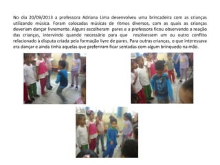 No dia 20/09/2013 a professora Adriana Lima desenvolveu uma brincadeira com as crianças utilizando música. Foram colocadas músicas de ritmos diversos, com as quais as crianças deveriam dançar livremente. Alguns escolheram pares e a professora ficou observando a reação das crianças, intervindo quando necessário para que resolvessem um ou outro conflito relacionado à disputa criada pela formação livre de pares. Para outras crianças, o que interessava era dançar e ainda tinha aquelas que preferiram ficar sentadas com algum brinquedo na mão. 
 
