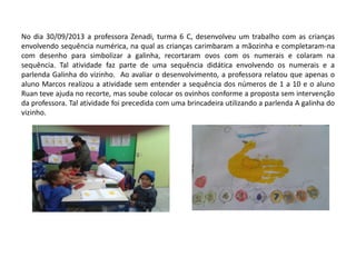 No dia 30/09/2013 a professora Zenadi, turma 6 C, desenvolveu um trabalho com as crianças envolvendo sequência numérica, na qual as crianças carimbaram a mãozinha e completaram-na com desenho para simbolizar a galinha, recortaram ovos com os numerais e colaram na sequência. Tal atividade faz parte de uma sequência didática envolvendo os numerais e a parlenda Galinha do vizinho. Ao avaliar o desenvolvimento, a professora relatou que apenas o aluno Marcos realizou a atividade sem entender a sequência dos números de 1 a 10 e o aluno Ruan teve ajuda no recorte, mas soube colocar os ovinhos conforme a proposta sem intervenção da professora. Tal atividade foi precedida com uma brincadeira utilizando a parlenda A galinha do vizinho. 
 