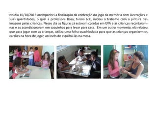 No dia 10/10/2013 acompanhei a finalização da confecção do jogo da memória com ilustrações e suas quantidades, o qual a professora Rosa, turma 6 E, iniciou o trabalho com a pintura das imagens pelas crianças. Nesse dia as figuras já estavam coladas em EVA e as crianças recortaram- nas e as acondicionaram em saquinhos para levar para casa. Em um outro momento, ela relatou que para jogar com as crianças, utiliza uma folha quadriculada para que as crianças organizem os cartões na hora de jogar, ao invés de espalhá-las na mesa.  