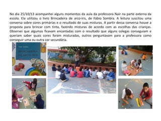 No dia 25/10/13 acompanhei alguns momentos da aula da professora Nair na parte externa da escola. Ela utilizou o livro Brincadeira de arco-íris, de Fábio Sombra. A leitura suscitou uma conversa sobre cores primárias e o resultado de suas misturas. A partir dessa conversa houve a proposta para brincar com tinta, fazendo misturas de acordo com as escolhas das crianças. Observei que algumas ficavam encantadas com o resultado que alguns colegas conseguiam e queriam saber quais cores foram misturadas, outros perguntavam para a professora como conseguir uma ou outra cor secundária.  