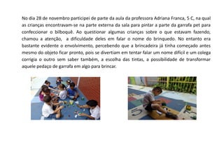No dia 28 de novembro participei de parte da aula da professora Adriana Franca, 5 C, na qual as crianças encontravam-se na parte externa da sala para pintar a parte da garrafa pet para confeccionar o bilboquê. Ao questionar algumas crianças sobre o que estavam fazendo, chamou a atenção, a dificuldade deles em falar o nome do brinquedo. No entanto era bastante evidente o envolvimento, percebendo que a brincadeira já tinha começado antes mesmo do objeto ficar pronto, pois se divertiam em tentar falar um nome difícil e um colega corrigia o outro sem saber também, a escolha das tintas, a possibilidade de transformar aquele pedaço de garrafa em algo para brincar. 
 