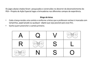 Os jogos abaixo citados foram pesquisados e construídos no decorrer do desenvolvimento do PEA – Projeto de Ação Especial Jogos e brincadeiras nos diferentes campos de experiência. 
Bingo de letras 
•Cada criança recebe uma cartela e conforme a letras que a professora sortear é marcada com tampinhas, papel picado ou qualquer objeto que seja possível para esse fim; 
•Ganha quem preencher a cartela primeiro. 
A 
Q 
V 
R 
S 
L 
N 
S 
O  