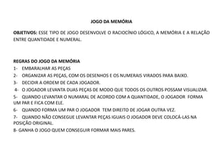 JOGO DA MEMÓRIA 
OBJETIVOS: ESSE TIPO DE JOGO DESENVOLVE O RACIOCÍNIO LÓGICO, A MEMÓRIA E A RELAÇÃO ENTRE QUANTIDADE E NUMERAL. 
REGRAS DO JOGO DA MEMÓRIA 
1- EMBARALHAR AS PEÇAS 
2- ORGANIZAR AS PEÇAS, COM OS DESENHOS E OS NUMERAIS VIRADOS PARA BAIXO. 
3- DECIDIR A ORDEM DE CADA JOGADOR. 
4- O JOGADOR LEVANTA DUAS PEÇAS DE MODO QUE TODOS OS OUTROS POSSAM VISUALIZAR. 
5- QUANDO LEVANTAR O NUMARAL DE ACORDO COM A QUANTIDADE, O JOGADOR FORMA UM PAR E FICA COM ELE. 
6- QUANDO FORMA UM PAR O JOGADOR TEM DIREITO DE JOGAR OUTRA VEZ. 
7- QUANDO NÃO CONSEGUE LEVANTAR PEÇAS IGUAIS O JOGADOR DEVE COLOCÁ-LAS NA POSIÇÃO ORIGINAL. 
8- GANHA O JOGO QUEM CONSEGUIR FORMAR MAIS PARES. 
 