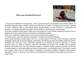 Tudo o que é pesado flutua no ar 
“A mesa onde trabalho tem onze gavetas[...] Tem a gaveta da poesia, da psicanálise, das estórias infantis, da educação. Havendo tempo e desejo a gente vai lá, põe tudo em ordem, e a bagunça vira um livro. A gaveta do meio é diferente. Nela eu não arquivo ideias. Guardo objetos, os mais estranhos e inesperados. Por exemplo, um saquinho de bolinhas de gude. Para quê? Não sei. Faz tempo que não jogo gude. 
Acho que as guardei lá pela mesma razão que os namorados de outros tempos colocavam uma flor entre as páginas de um livro: para preservar um momento de felicidade, perdido. 
Junto com as bolinhas de gude moro eu, menino que só existe como saudade. [...] 
O mundo é assim, como nós, bolinhas, brinquedos. O mundo é um grande brinquedo. 
Tantas coisas divertidas se podem fazer com ele. [...] a vida é para ser brincada. Tudo o mais que se aprende geografia, história, física, química biologia, matemática, são bolinhas de gude: brinquedos, objetos de prazer. 
Brinquedo não serve para nada. Terminado, guardam-se as bolinhas de gude no saquinho e o mundo continua como era. Nada se produziu, nenhuma mercadoria que pudesse ser vendida, não se ganhou dinheiro, não se ficou mais rico. Pelo contrário: perdeu-se. Perdeu-se tempo, perdeu-se energia. Por isto que os adultos práticos e sérios não gostam de brincar. O brinquedo é uma atividade inútil. E, no entanto, o corpo quer sempre voltar a ele. Por quê? Porque o brinquedo, sem produzir qualquer utilidade, produz alegria. Felicidade é brincar. E sabem por quê? Porque no brinquedo nos encontramos com aquilo que amamos.[...]” Rubem Alves 
 