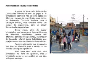 As brincadeiras e suas possibilidades 
A partir da leitura das Orientações Curriculares observa-se que os jogos e as brincadeiras aparecem não só como ações nos diferentes campos de experiência, como ocorre no Referencial Curricular Nacional para a Educação Infantil, mas também como um campo de experiência, para se atingir determinadas expectativas. 
Desse modo, além de buscar brincadeiras que favoreçam o desenvolvimento de diferentes habilidades, dentro dos diferentes campos de experiência, o professor de Educação Infantil busca habilidades que estejam embutidas nas diferentes brincadeiras. 
Sempre retomando que brincadeira tem que ser divertida para a criança e um recurso lúdico para o professor . 
Uma coisa séria pode virar uma brincadeira na hora de aprender, mas a brincadeira perde o seu caráter, se vira algo sério para a criança.  