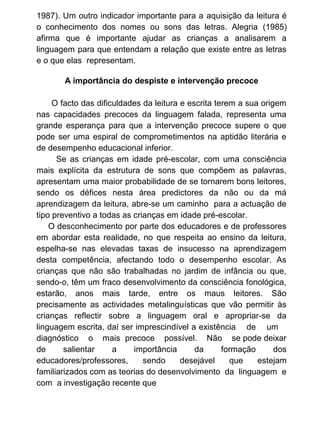 1987). Um outro indicador importante para a aquisição da leitura é
o conhecimento dos nomes ou sons das letras. Alegria (1985)
afirma que é importante ajudar as crianças a analisarem a
linguagem para que entendam a relação que existe entre as letras
e o que elas representam.
A importância do despiste e intervenção precoce
O facto das dificuldades da leitura e escrita terem a sua origem
nas capacidades precoces da linguagem falada, representa uma
grande esperança para que a intervenção precoce supere o que
pode ser uma espiral de comprometimentos na aptidão literária e
de desempenho educacional inferior .
Se as crianças em idade pré-escolar, com uma consciência
mais explícita da estrutura de sons que compõem as palavras,
apresentam uma maior probabilidade de se tornarem bons leitores,
sendo os défices nesta área predictores da não ou da má
aprendizagem da leitura, abre-se um caminho para a actuação de
tipo preventivo a todas as crianças em idade pré-escolar.
O desconhecimento por parte dos educadores e de professores
em abordar esta realidade, no que respeita ao ensino da leitura,
espelha-se nas elevadas taxas de insucesso na aprendizagem
desta competência, afectando todo o desempenho escolar. As
crianças que não são trabalhadas no jardim de infância ou que,
sendo-o, têm um fraco desenvolvimento da consciência fonológica,
estarão, anos mais tarde, entre os maus leitores. São
precisamente as actividades metalinguísticas que vão permitir às
crianças reflectir sobre a linguagem oral e apropriar-se da
linguagem escrita, daí ser imprescindível a existência de um
diagnóstico o mais precoce possível. Não se pode deixar
de
salientar
a
importância
da
formação
dos
educadores/professores,
sendo
desejável
que
estejam
familiarizados com as teorias do desenvolvimento da linguagem e
com a investigação recente que

 