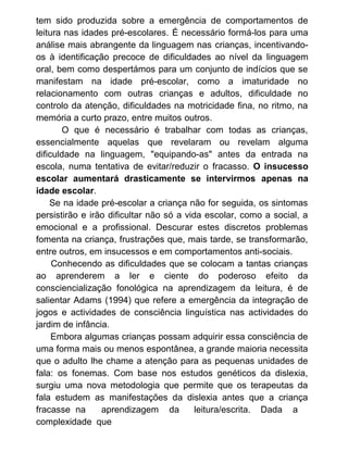 tem sido produzida sobre a emergência de comportamentos de
leitura nas idades pré-escolares. É necessário formá-los para uma
análise mais abrangente da linguagem nas crianças, incentivandoos à identificação precoce de dificuldades ao nível da linguagem
oral, bem como despertámos para um conjunto de indícios que se
manifestam na idade pré-escolar, como a imaturidade no
relacionamento com outras crianças e adultos, dificuldade no
controlo da atenção, dificuldades na motricidade fina, no ritmo, na
memória a curto prazo, entre muitos outros.
O que é necessário é trabalhar com todas as crianças,
essencialmente aquelas que revelaram ou revelam alguma
dificuldade na linguagem, "equipando-as" antes da entrada na
escola, numa tentativa de evitar/reduzir o fracasso. O insucesso
escolar aumentará drasticamente se intervirmos apenas na
idade escolar.
Se na idade pré-escolar a criança não for seguida, os sintomas
persistirão e irão dificultar não só a vida escolar, como a social, a
emocional e a profissional. Descurar estes discretos problemas
fomenta na criança, frustrações que, mais tarde, se transformarão,
entre outros, em insucessos e em comportamentos anti-sociais.
Conhecendo as dificuldades que se colocam a tantas crianças
ao aprenderem a ler e ciente do poderoso efeito da
consciencialização fonológica na aprendizagem da leitura, é de
salientar Adams (1994) que refere a emergência da integração de
jogos e actividades de consciência linguística nas actividades do
jardim de infância.
Embora algumas crianças possam adquirir essa consciência de
uma forma mais ou menos espontânea, a grande maioria necessita
que o adulto lhe chame a atenção para as pequenas unidades de
fala: os fonemas. Com base nos estudos genéticos da dislexia,
surgiu uma nova metodologia que permite que os terapeutas da
fala estudem as manifestações da dislexia antes que a criança
fracasse na
aprendizagem da
leitura/escrita. Dada a
complexidade que

 