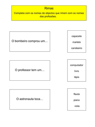 Rimas
Completa com os nomes de objectos que rimem com os nomes
das profissões.

capacete

O bombeiro comprou um…

martelo
candeeiro

computador

O professor tem um…

livro
lápis

flauta

O astronauta toca…

piano
viola

 