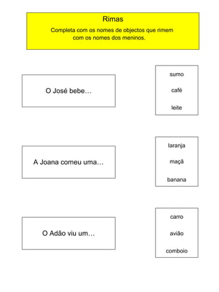 Rimas
Completa com os nomes de objectos que rimem
com os nomes dos meninos.

sumo

O José bebe…

café
leite

laranja
~

A Joana comeu uma…

maçã
banana

carro

O Adão viu um…

avião
comboio

 