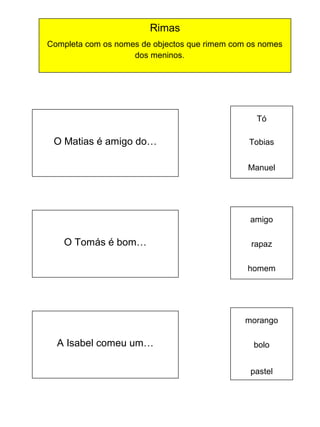 Rimas
Completa com os nomes de objectos que rimem com os nomes
dos meninos.

Tó

O Matias é amigo do…

Tobias
Manuel

amigo

O Tomás é bom…

rapaz
homem

morango

A Isabel comeu um…

bolo
pastel

 