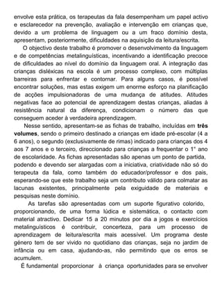 envolve esta prática, os terapeutas da fala desempenham um papel activo
e esclarecedor na prevenção, avaliação e intervenção em crianças que,
devido a um problema de linguagem ou a um fraco domínio desta,
apresentam, posteriormente, dificuldades na aquisição da leitura/escrita.
O objectivo deste trabalho é promover o desenvolvimento da linguagem
e de competências metalinguísticas, incentivando a identificação precoce
de dificuldades ao nível do domínio da linguagem oral. A integração das
crianças disléxicas na escola é um processo complexo, com múltiplas
barreiras para enfrentar e contornar. Para alguns casos, é possível
encontrar soluções, mas estas exigem um enorme esforço na planificação
de acções impulsionadoras de uma mudança de atitudes. Atitudes
negativas face ao potencial de aprendizagem destas crianças, aliadas à
resistência natural da diferença, condicionam o número das que
conseguem aceder à verdadeira aprendizagem.
Nesse sentido, apresentam-se as fichas de trabalho, incluídas em três
volumes, sendo o primeiro destinado a crianças em idade pré-escolar (4 a
6 anos), o segundo (exclusivamente de rimas) indicado para crianças dos 4
aos 7 anos e o terceiro, direccionado para crianças a frequentar o 1° ano
de escolaridade. As fichas apresentadas são apenas um ponto de partida,
podendo e devendo ser alargadas com a iniciativa, criatividade não só do
terapeuta da fala, como também do educador/professor e dos pais,
esperando-se que este trabalho seja um contributo válido para colmatar as
lacunas existentes, principalmente pela exiguidade de materiais e
pesquisas neste domínio.
As tarefas são apresentadas com um suporte figurativo colorido,
proporcionando, de uma forma lúdica e sistemática, o contacto com
material atractivo. Dedicar 15 a 20 minutos por dia a jogos e exercícios
metalinguísticos é contribuir, concerteza, para um processo de
aprendizagem de leitura/escrita mais acessível. Um programa deste
género tem de ser vivido no quotidiano das crianças, seja no jardim de
infância ou em casa, ajudando-as, não permitindo que os erros se
acumulem.
É fundamental proporcionar à criança oportunidades para se envolver

 