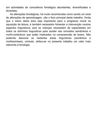 em actividades de consciência fonológica abundantes, diversificadas e
divertidas.
As alterações fonológicas, há muito reconhecidas como sendo um sinal
de alterações de aprendizagem, são o foco principal deste trabalho. Ainda
que o treino desta área seja importante para o progresso inicial na
aquisição da leitura, é também necessário fomentar a intervenção noutros
aspectos linguísticos, pois as crianças necessitam de capacidades em
todos os domínios linguísticos para aceder aos conceitos semânticos e
morfo-sintácticos que estão implicados na compreensão de textos. Não
podendo descurar as restantes áreas linguísticas (semântica e
morfossintaxe), contudo, atribui-se no presente trabalho um valor mais
relevante à fonologia.

 