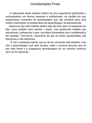 Considerações Finais
A elaboração deste trabalho prático foi uma experiência gratificante e
enriquecedora, em termos pessoais e profissionais, na medida em que
proporcionou momentos de aprendizagem que vão contribuir para uma
melhor intervenção na problemática da aprendizagem da leitura/escrita.
Espera-se que este trabalho prático seja útil tanto para os terapeutas da
fala, como também para orientar o árduo, mas gratificante trabalho dos
educadores, professores e pais, que lidam diariamente com a problemática
em questão. Termina-se, consciente de que as fichas apresentadas são
discutíveis e não definitivas.
É com o presente espírito que se dá por concluído este trabalho, mas
não a aprendizagem que dele resultou, dado o enorme percurso que se
tem pela frente e a progressiva aprendizagem de um caminho contínuo
sem um fim aparente.

 