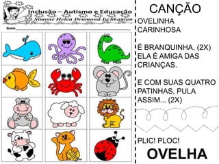 CANÇÃO
OVELINHA
CARINHOSA
É BRANQUINHA, (2X)
ELA É AMIGA DAS
CRIANÇAS.
E COM SUAS QUATRO
PATINHAS, PULA
ASSIM... (2X)
PLIC! PLOC!
OVELHA
 